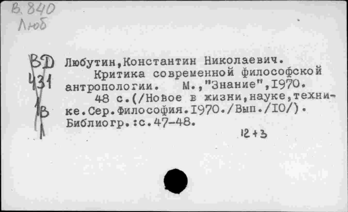 ﻿ь.№
['ИМ
Ф
Я
Любутин,Константин Николаевич.
Критика современной философской антропологии. М.,’’Знание”, 1970.
48 с.(/Нойое в жизни,науке,техни ке.Сер.Философия.1970./Вып./10/)• Библ ио гр.:с.47-48.
<2 + Ъ